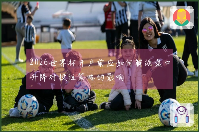2026世界杯开户前应如何解读盘口升降对投注策略的影响